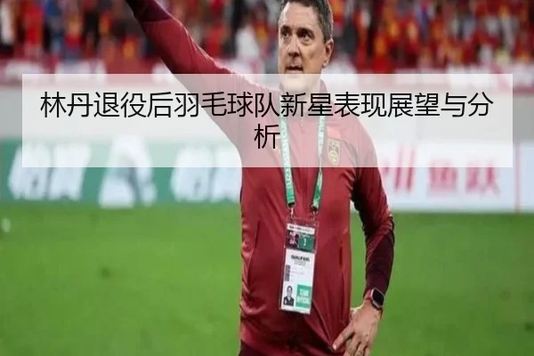 林丹退役后羽毛球队新星表现展望与分析